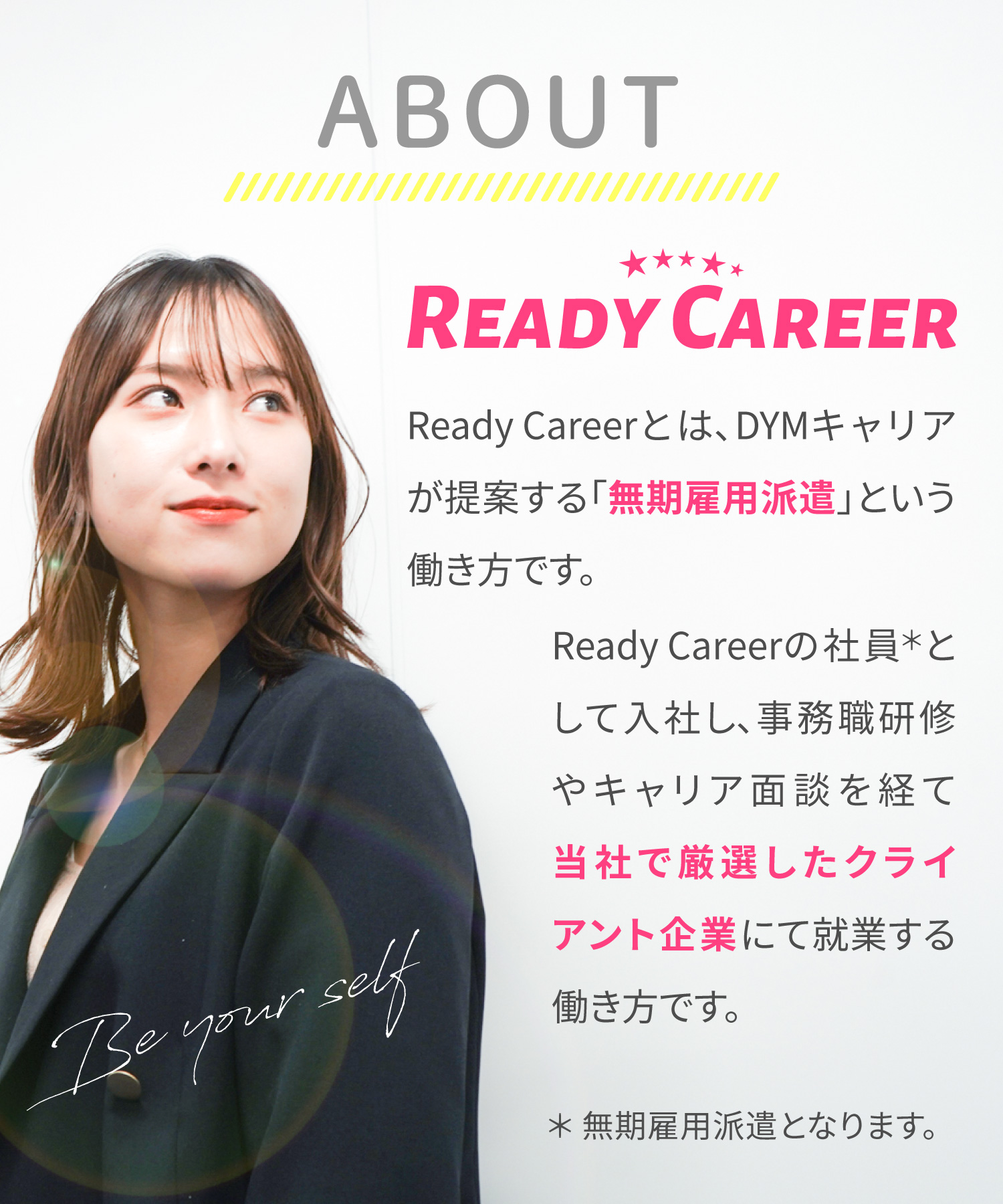 Ready Careerとは、DYMキャリアが提案する「無期雇用派遣」という働き方です。Ready Careerの社員として入社し、事務職研修やキャリア面談を経て当社で厳選したクライアント企業にて就業する働き方です。＊無期雇用派遣となります。