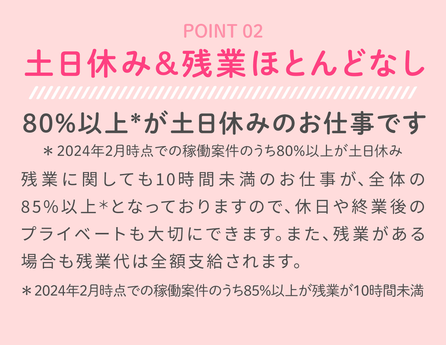 土日休み＆残業ほとんどなし80%以上が土日休みのお仕事です！残業時間が10時間未満のお仕事が全体の85%以上でプライベートも充実！また残業代は全額支給されます。