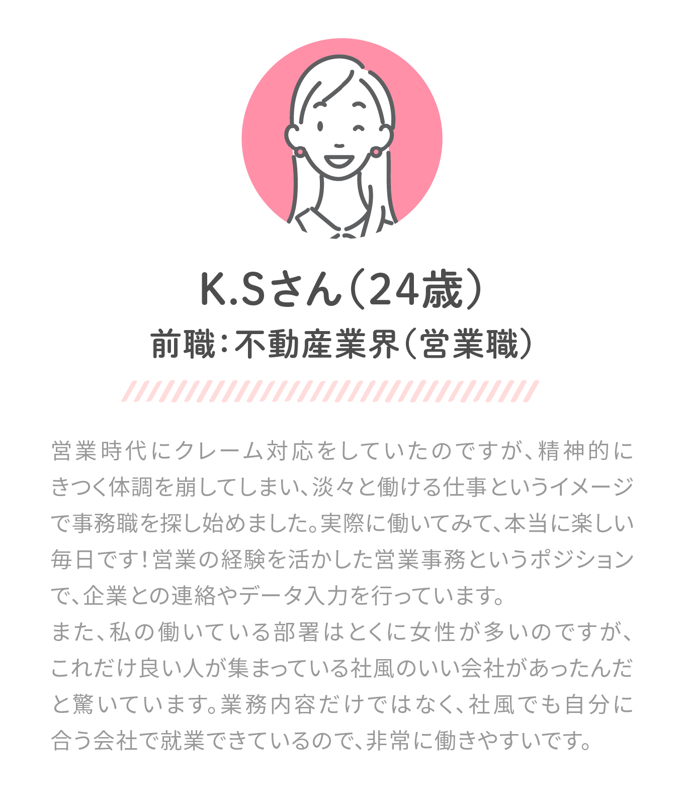 前職：不動産業界(営業職)。営業時代にクレーム対応をしていたのですが、精神的にきつく体調を崩してしまい、淡々と働ける仕事というイメージで事務職を探し始めました。実際に働いてみて、本当に楽しい毎日です！営業の経験を生かした営業事務というポジションで、企業との連携やデータ入力を行っています。また、私の働いている部署はとくに女性が多いのですが、これだけ良い人が集まっている社風のいい会社があったんだと驚いています。業務内容だけではなく、社風でも自分に合う会社で就業できているので、非常に働きやすいです。